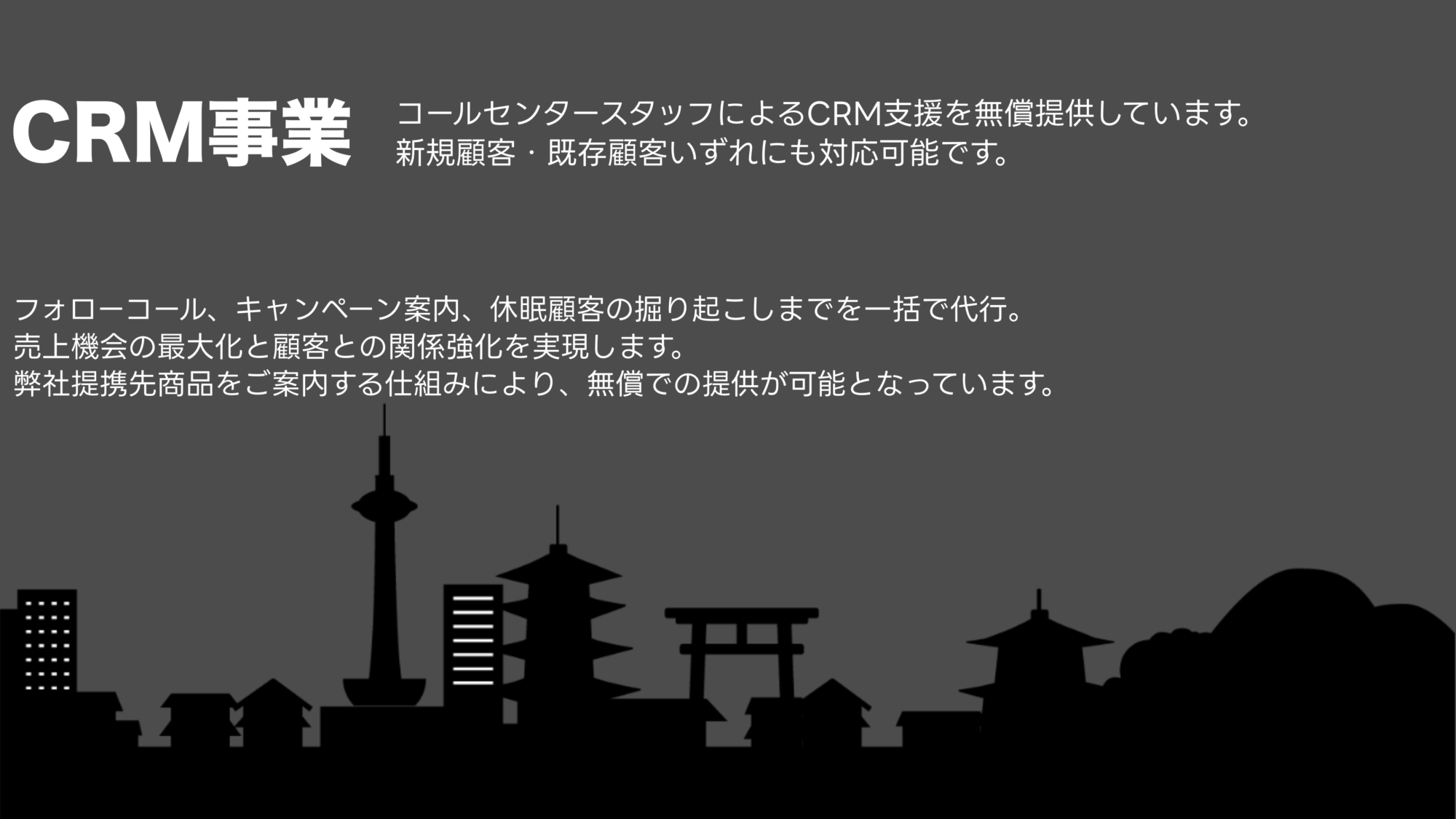 BOX合同会社／CRM事業

コールセンタースタッフによるCRM支援を無償提供しています。
新規顧客・既存顧客いずれにも対応可能です。
フォローコール、キャンペーン案内、休眠顧客の掘り起こしまでを一括で代行。
売上機会の最大化と顧客との関係強化を実現します。
弊社提携先商品をご案内する仕組みにより、無償での提供が可能となっています。