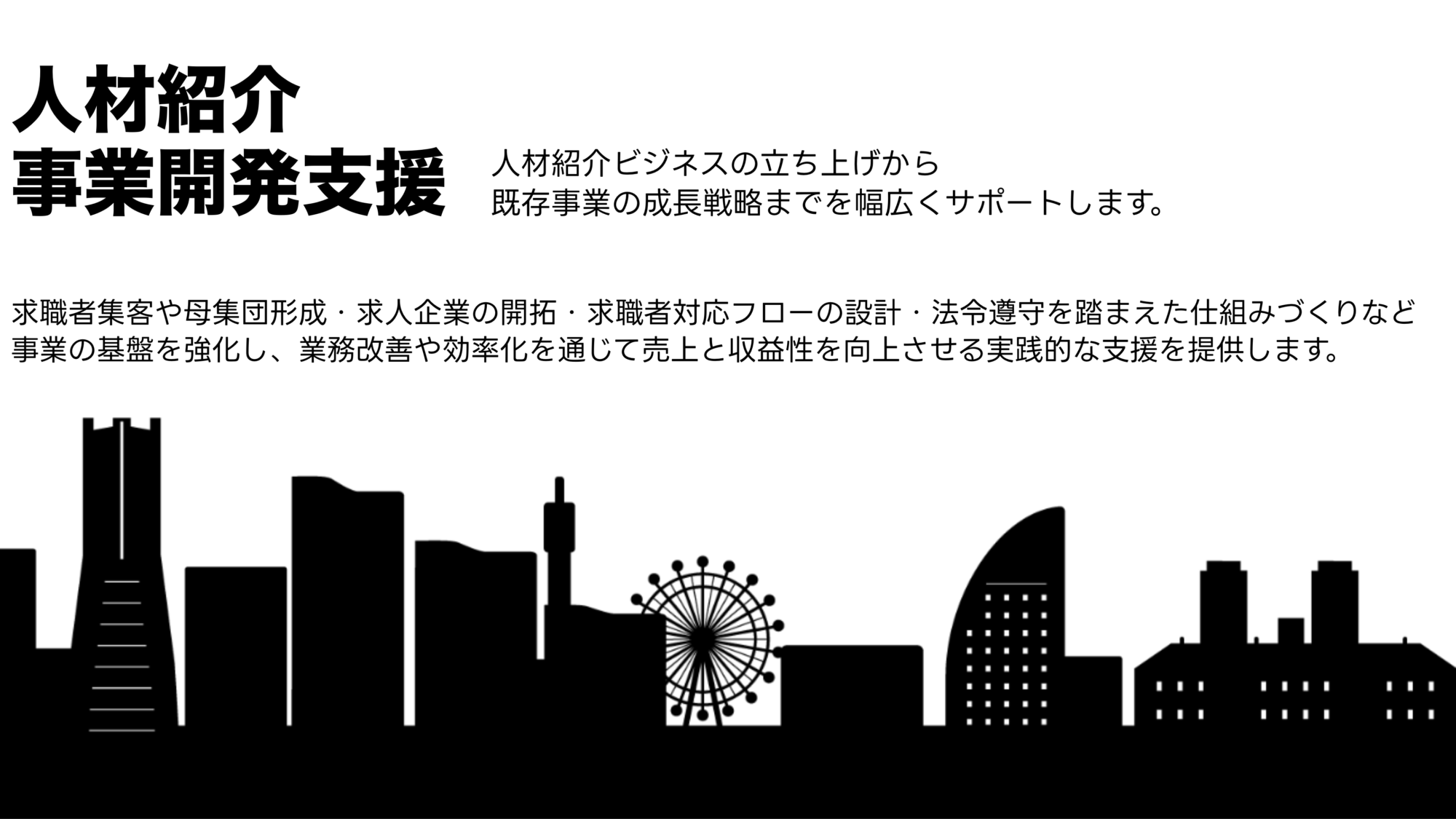 BOX合同会社／人材紹介事業開発事業

人材紹介ビジネスの立ち上げから
既存事業の成長戦略までを幅広くサポートします。 求職者集客や母集団形成・求人企業の開拓・求職者対応フローの設計・法令遵守を踏まえた仕組みづくりなど
事業の基盤を強化し、業務改善や効率化を通じて売上と収益性を向上させる実践的な支援を提供します。